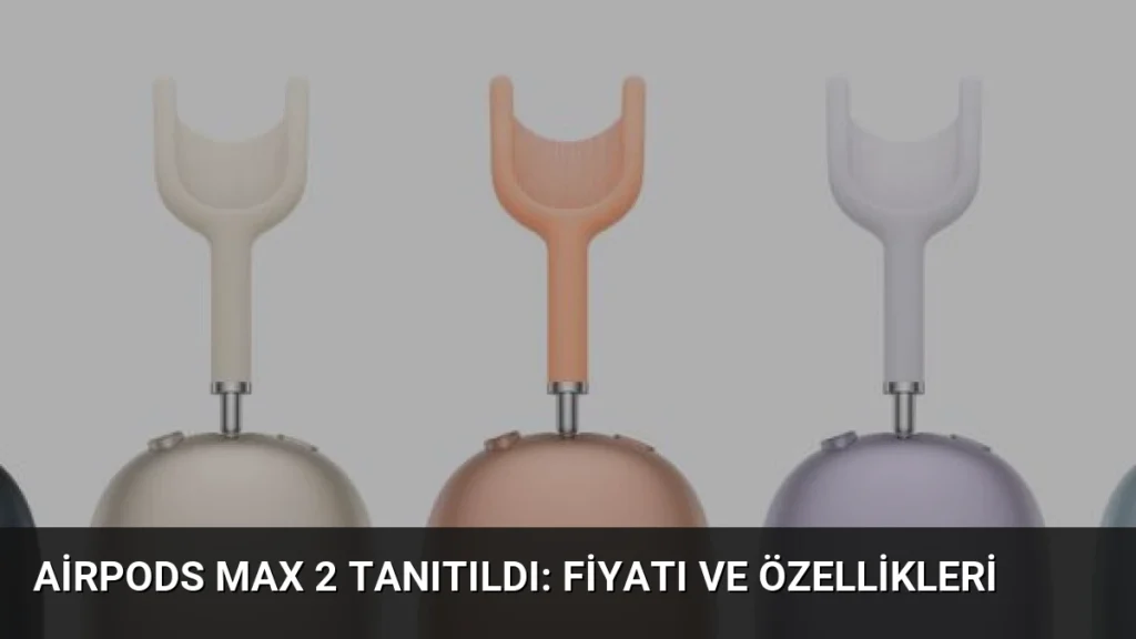 AirPods Max 2 Tanıtıldı: Fiyatı ve Özellikleri