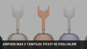 AirPods Max 2 Tanıtıldı: Fiyatı ve Özellikleri