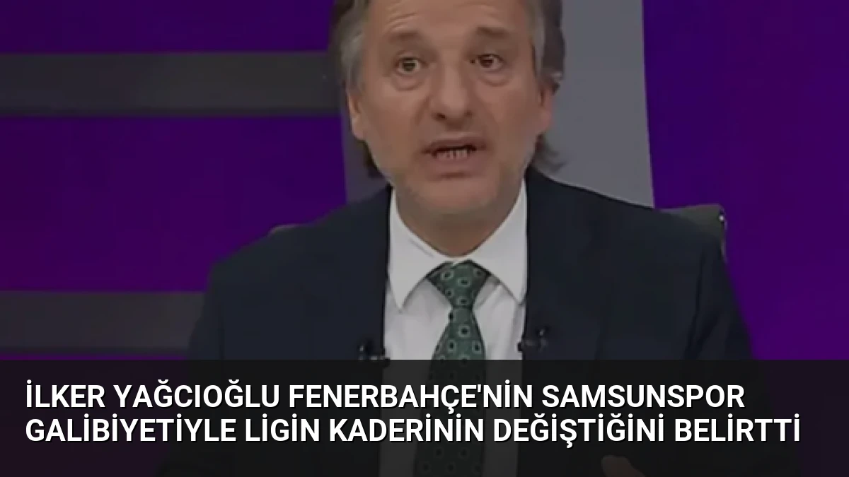 İlker Yağcıoğlu Fenerbahçe’nin Samsunspor Galibiyetiyle Ligin Kaderinin Değiştiğini Belirtti