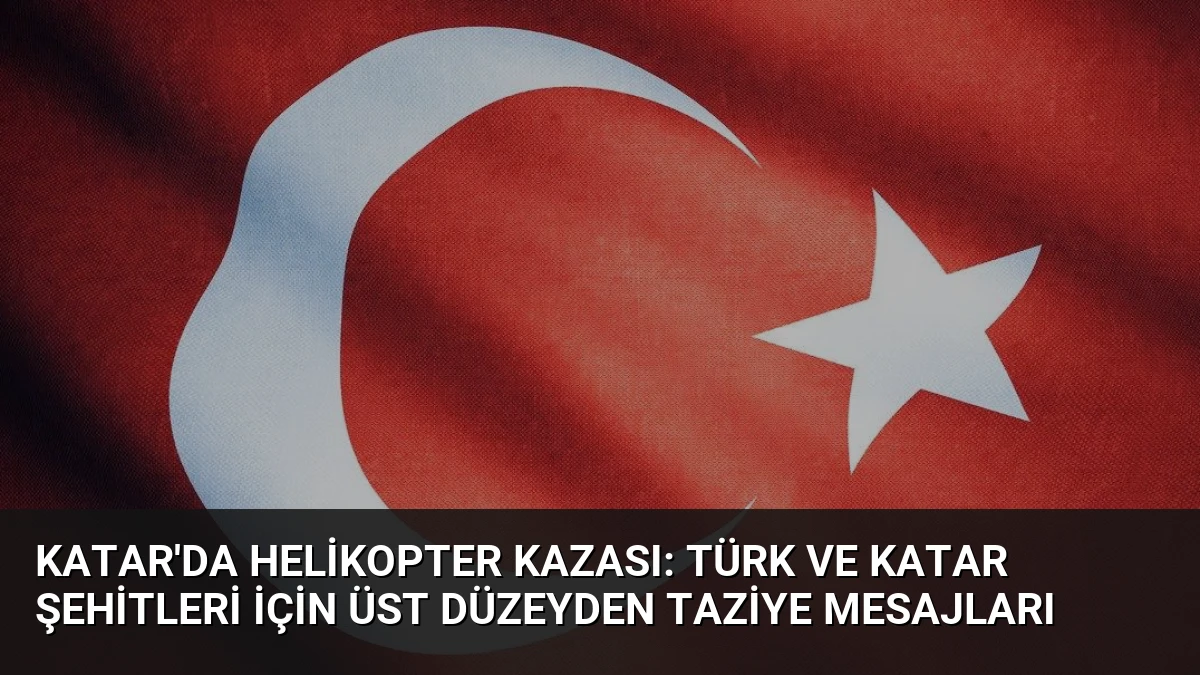 Katar’da Helikopter Kazası: Türk ve Katar Şehitleri İçin Üst Düzeyden Taziye Mesajları
