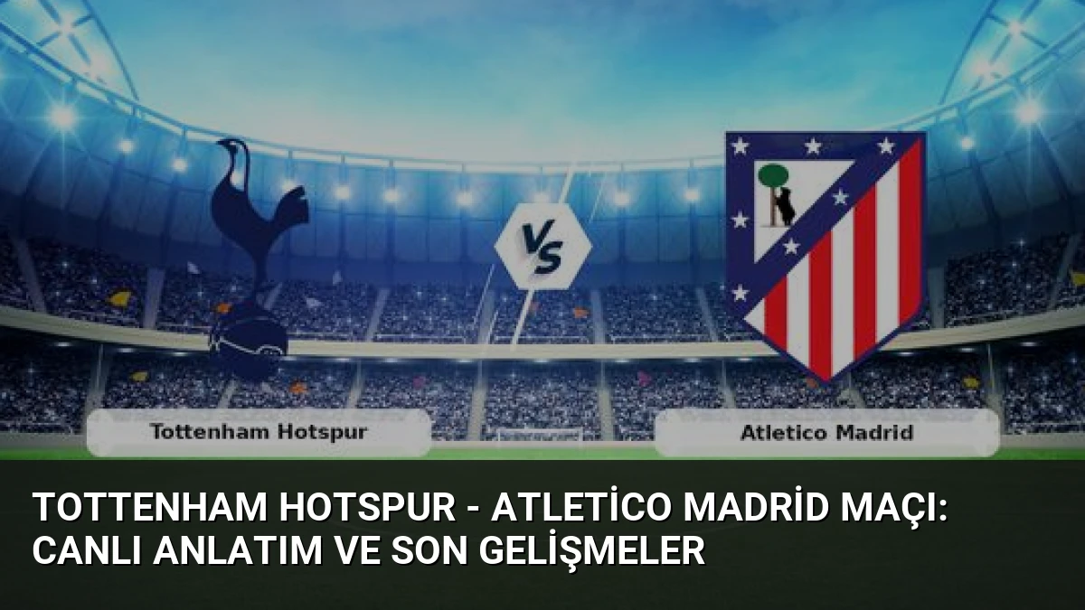 Tottenham Hotspur – Atletico Madrid Maçı: Canlı Anlatım ve Son Gelişmeler