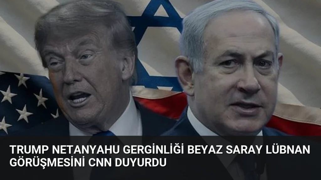 Trump Netanyahu Gerginliği Beyaz Saray Lübnan Görüşmesini CNN Duyurdu