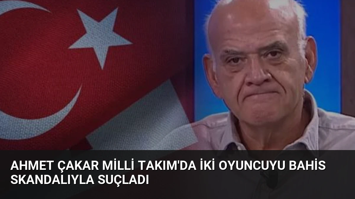Ahmet Çakar Milli Takım’da İki Oyuncuyu Bahis Skandalıyla Suçladı