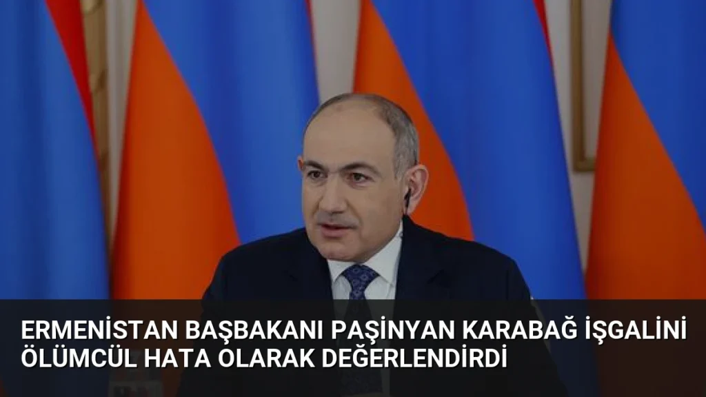 Ermenistan Başbakanı Paşinyan Karabağ İşgalini Ölümcül Hata Olarak Değerlendirdi