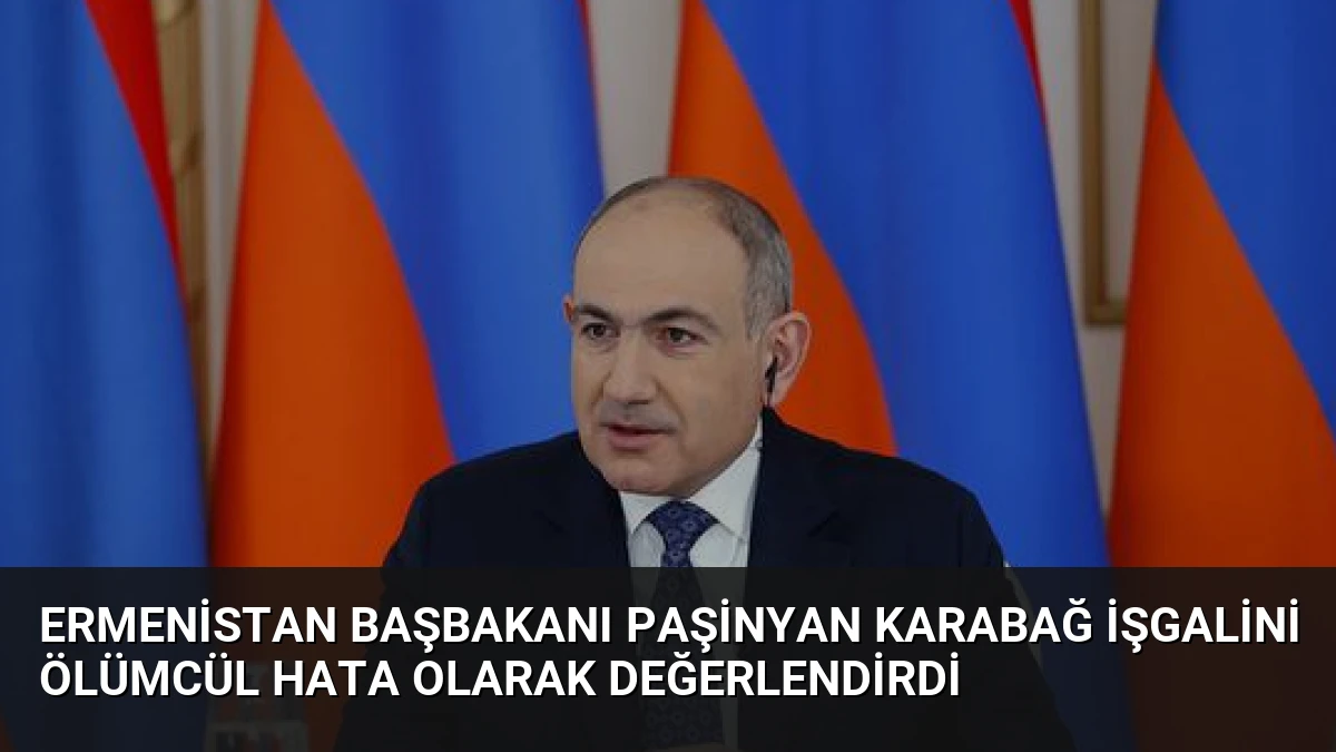 Ermenistan Başbakanı Paşinyan Karabağ İşgalini Ölümcül Hata Olarak Değerlendirdi