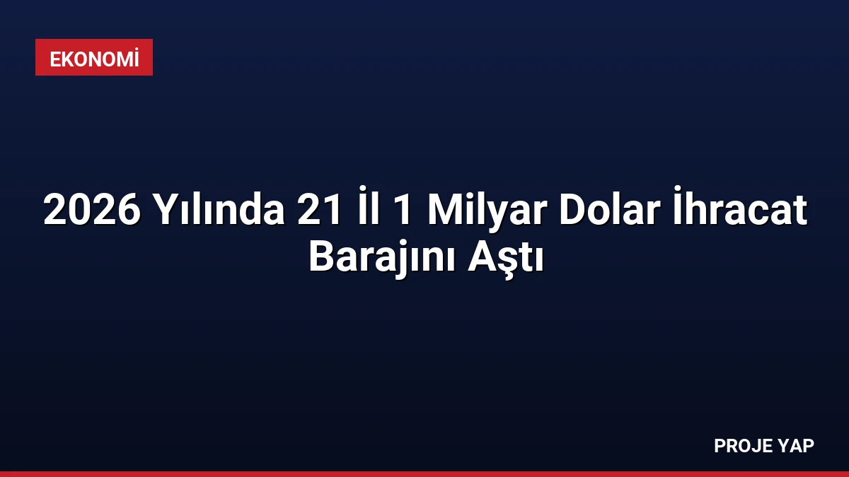 2026 Yılında 21 İl 1 Milyar Dolar İhracat Barajını Aştı