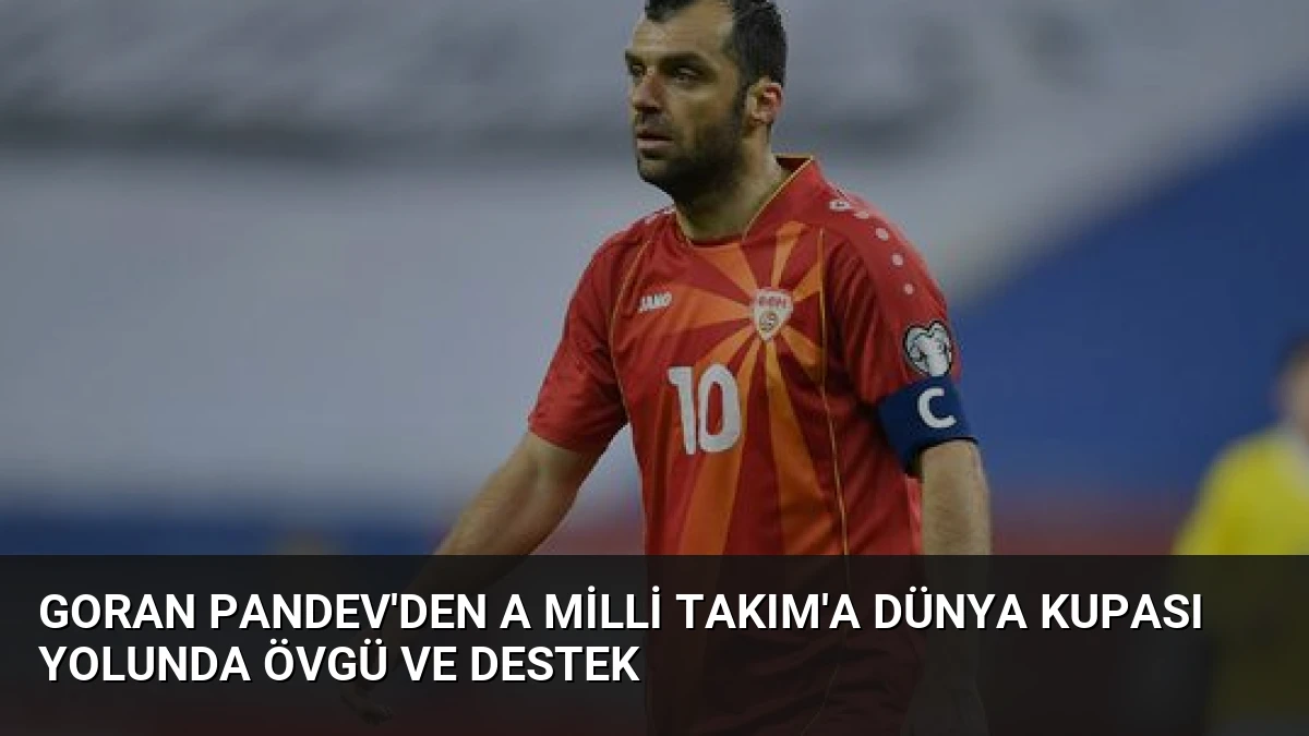 Goran Pandev’den A Milli Takım’a Dünya Kupası Yolunda Övgü ve Destek
