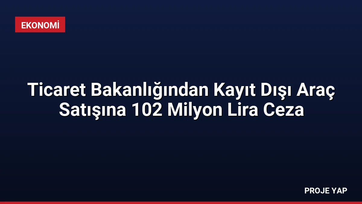 Ticaret Bakanlığından Kayıt Dışı Araç Satışına 102 Milyon Lira Ceza