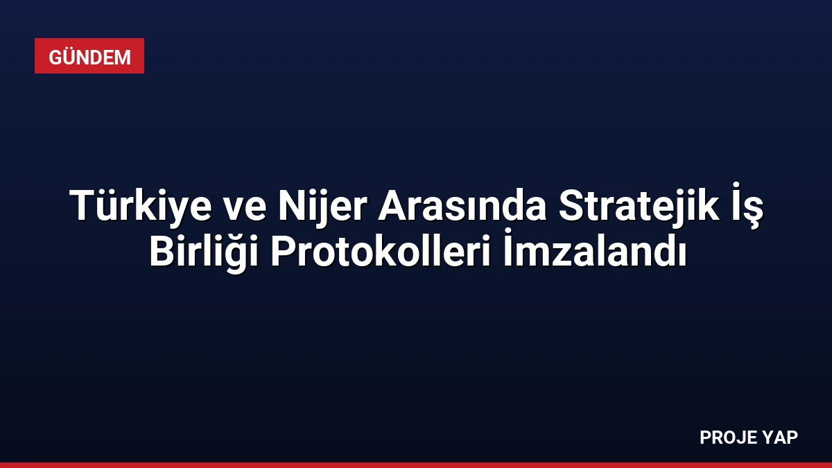 Türkiye ve Nijer Arasında Stratejik İş Birliği Protokolleri İmzalandı