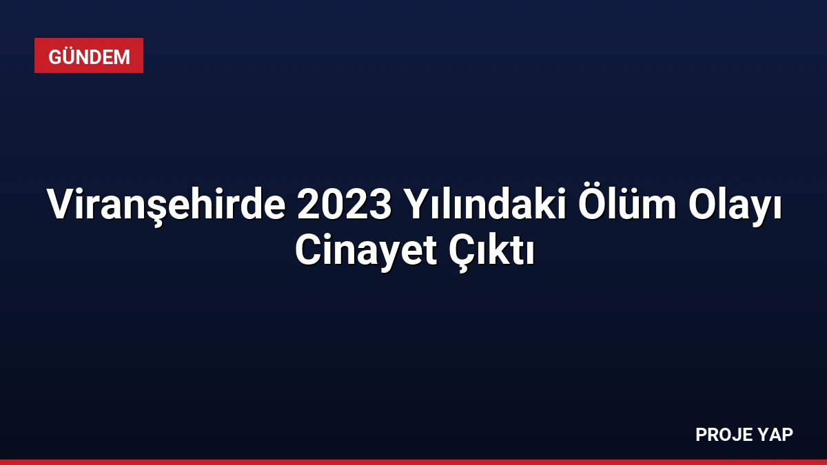 Viranşehirde 2023 Yılındaki Ölüm Olayı Cinayet Çıktı