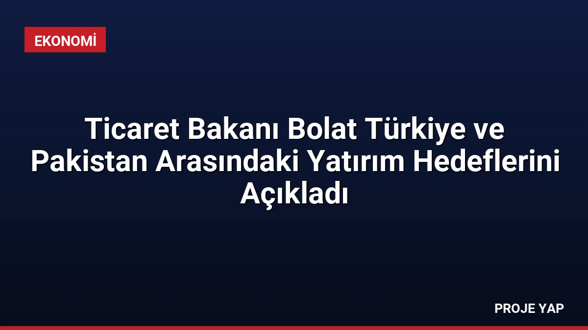 Ticaret Bakanı Bolat Türkiye ve Pakistan Arasındaki Yatırım Hedeflerini Açıkladı