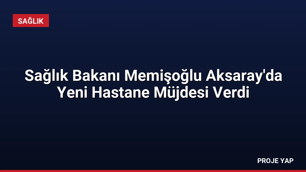 Sağlık Bakanı Memişoğlu Aksaray’da Yeni Hastane Müjdesi Verdi