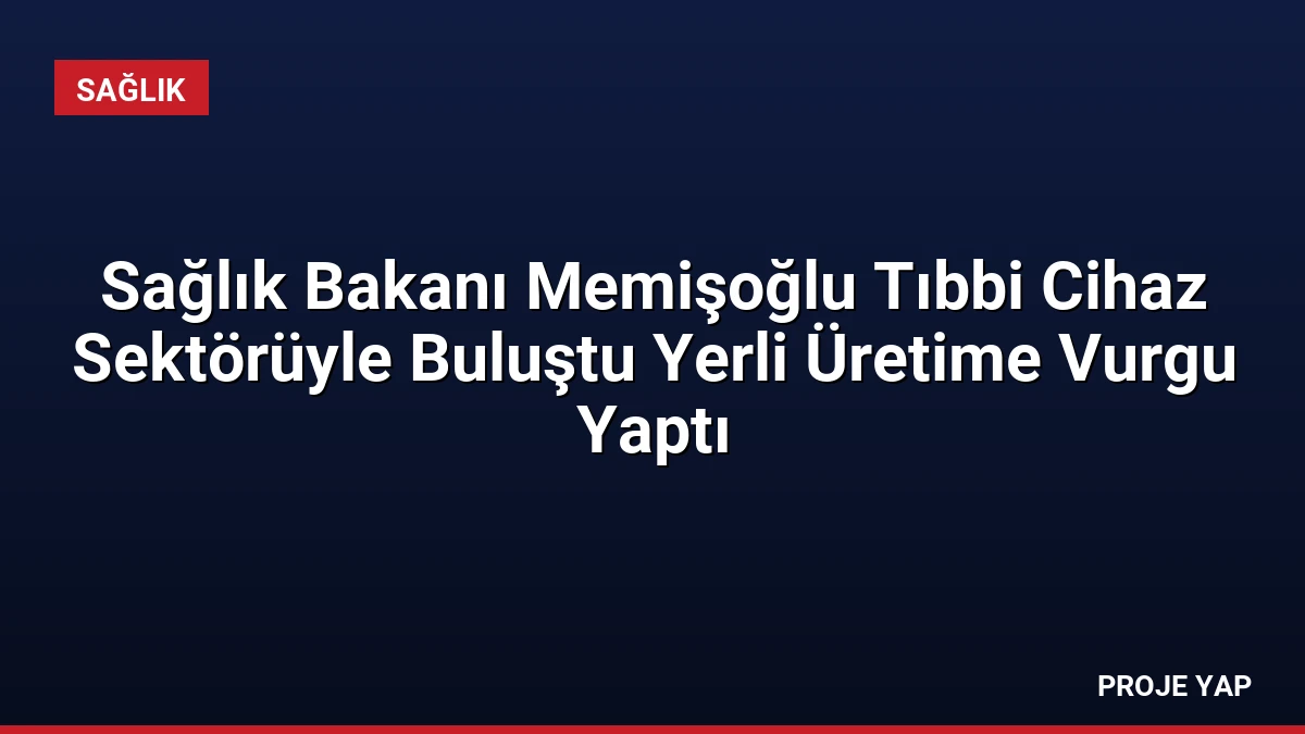 Sağlık Bakanı Memişoğlu Tıbbi Cihaz Sektörüyle Buluştu Yerli Üretime Vurgu Yaptı