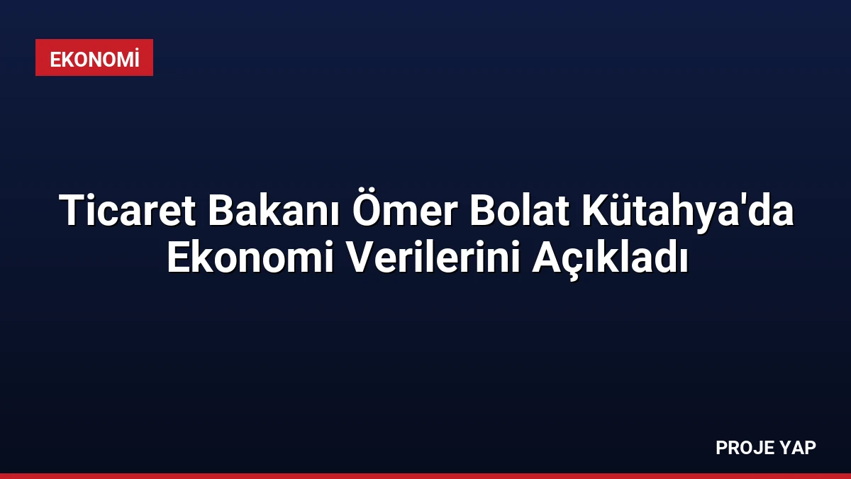 Ticaret Bakanı Ömer Bolat Kütahya’da Ekonomi Verilerini Açıkladı